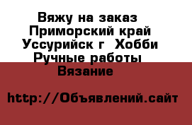 Вяжу на заказ - Приморский край, Уссурийск г. Хобби. Ручные работы » Вязание   
